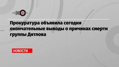 Прокуратура объявила сегодня окончательные выводы о причинах смерти группы Дятлова