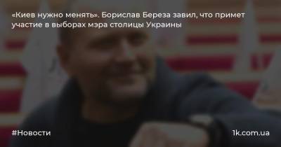 «Киев нужно менять». Борислав Береза завил, что примет участие в выборах мэра столицы Украины