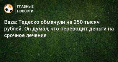 Baza: Тедеско обманули на 250 тысяч рублей. Он думал, что переводит деньги на срочное лечение