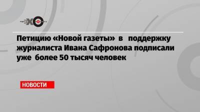 Петицию «Новой газеты» в поддержку журналиста Ивана Сафронова подписали уже более 50 тысяч человек