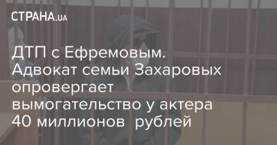 ДТП с Ефремовым. Адвокат семьи Захаровых опровергает вымогательство у актера 40 миллионов рублей
