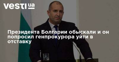 Президента Болгарии обыскали и он попросил генпрокурора уйти в отставку