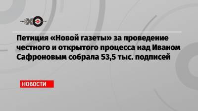 Петиция «Новой газеты» за проведение честного и открытого процесса над Иваном Сафроновым собрала 53,5 тыс. подписей