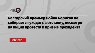 Болгарский премьер Бойко Борисов не собирается уходить в отставку, несмотря на акции протеста и призыв президента