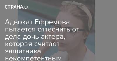 Адвокат Ефремова пытается оттеснить от дела дочь актера, которая считает защитника некомпетентным