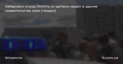 Хабаровск: отряд ОМОНа со щитами зашел в здание правительства края (+видео)