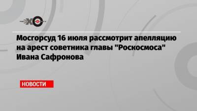 Мосгорсуд 16 июля рассмотрит апелляцию на арест советника главы «Роскосмоса» Ивана Сафронова