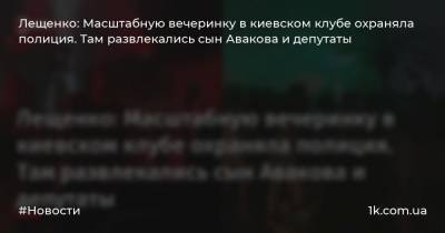 Лещенко: Масштабную вечеринку в киевском клубе охраняла полиция. Там развлекались сын Авакова и депутаты