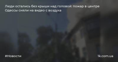 Люди остались без крыши над головой: пожар в центре Одессы сняли на видео с воздуха