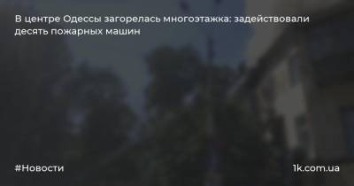 В центре Одессы загорелась многоэтажка: задействовали десять пожарных машин