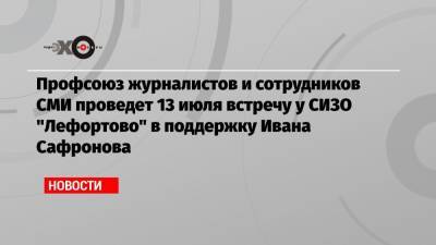 Профсоюз журналистов и сотрудников СМИ проведет 13 июля встречу у СИЗО «Лефортово» в поддержку Ивана Сафронова