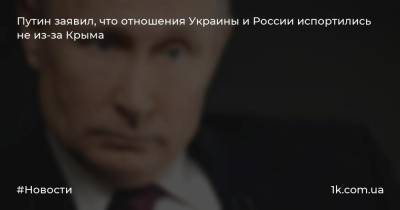 Путин заявил, что отношения Украины и России испортились не из-за Крыма
