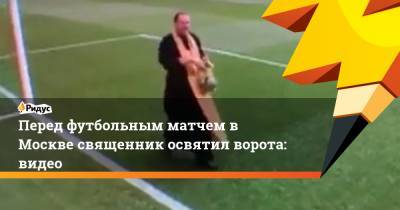 Перед футбольным матчем в Москве священник освятил ворота: видео