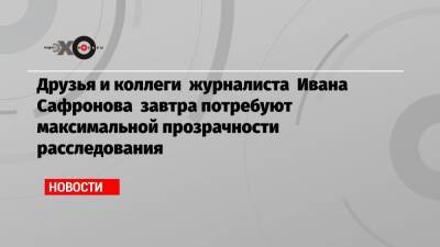 Друзья и коллеги журналиста Ивана Сафронова завтра потребуют максимальной прозрачности расследования