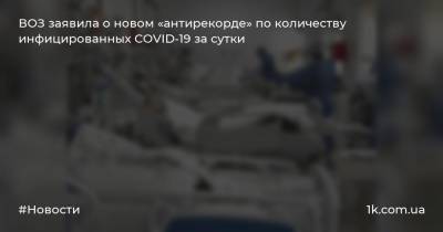 ВОЗ заявила о новом «антирекорде» по количеству инфицированных COVID-19 за сутки