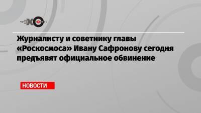 Журналисту и советнику главы «Роскосмоса» Ивану Сафронову сегодня предъявят официальное обвинение