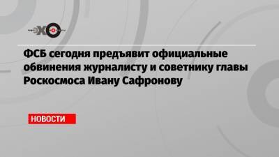 ФСБ сегодня предъявит официальные обвинения журналисту и советнику главы Роскосмоса Ивану Сафронову