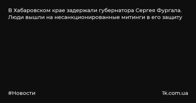 В Хабаровском крае задержали губернатора Сергея Фургала. Люди вышли на несанкционированные митинги в его защиту
