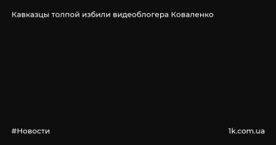 Святослав Коваленко - Кавказцы толпой избили видеоблогера Коваленко - 1k.com.ua - Россия