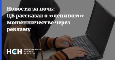 Новости за ночь: ЦБ рассказал о «ленивом» мошенничестве через рекламу