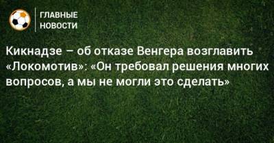 Кикнадзе – об отказе Венгера возглавить «Локомотив»: «Он требовал решения многих вопросов, а мы не могли это сделать»