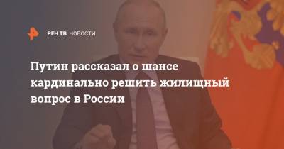 Путин рассказал о шансе кардинально решить жилищный вопрос в России