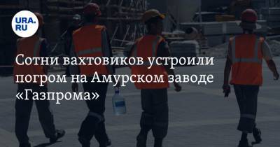 Сотни вахтовиков устроили погром на Амурском заводе «Газпрома»