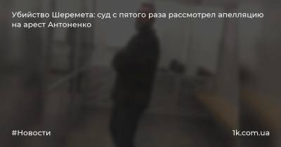 Убийство Шеремета: суд с пятого раза рассмотрел апелляцию на арест Антоненко