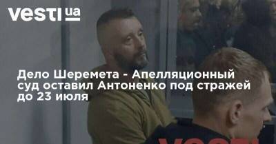 Дело Шеремета - Апелляционный суд оставил Антоненко под стражей до 23 июля