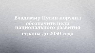 Владимир Путин поручил обозначить цели национального развития страны до 2030 года