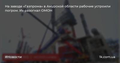 На заводе «Газпрома» в Амурской области рабочие устроили погром. Их разогнал ОМОН