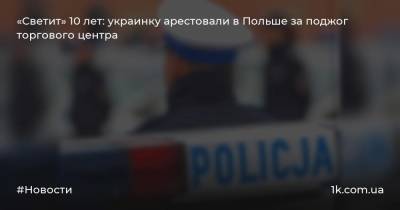 «Светит» 10 лет: украинку арестовали в Польше за поджог торгового центра
