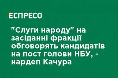 "Слуги народа" на заседании фракции обсудят кандидатов на пост главы НБУ, - нардеп Качура