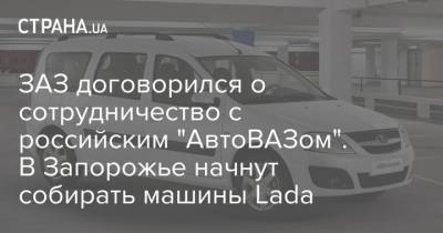ЗАЗ договорился о сотрудничество с российским "АвтоВАЗом". В Запорожье начнут собирать машины Lada