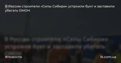В России строители «Силы Сибири» устроили бунт и заставили убегать ОМОН