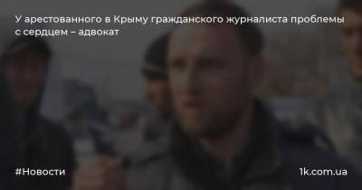У арестованного в Крыму гражданского журналиста проблемы с сердцем – адвокат