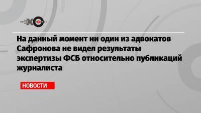 На данный момент ни один из адвокатов Сафронова не видел результаты экспертизы ФСБ относительно публикаций журналиста