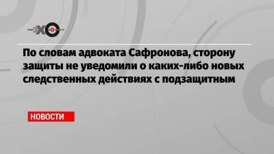 По словам адвоката Сафронова, сторону защиты не уведомили о каких-либо новых следственных действиях с подзащитным