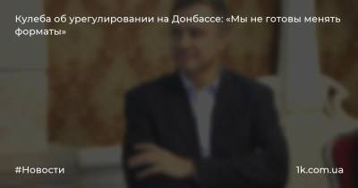 Кулеба об урегулировании на Донбассе: «Мы не готовы менять форматы»