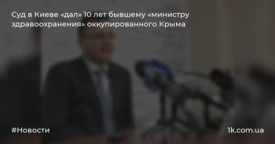 Суд в Киеве «дал» 10 лет бывшему «министру здравоохранения» оккупированного Крыма