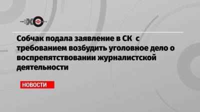 Собчак подала заявление в СК с требованием возбудить уголовное дело о воспрепятствовании журналистской деятельности