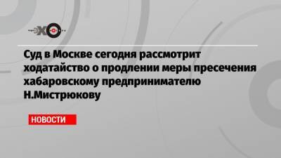 Суд в Москве сегодня рассмотрит ходатайство о продлении меры пресечения хабаровскому предпринимателю Н.Мистрюкову