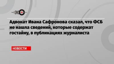 Адвокат Ивана Сафронова сказал, что ФСБ не нашла сведений, которые содержат гостайну, в публикациях журналиста