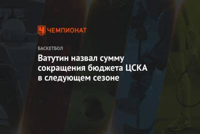 Ватутин назвал сумму сокращения бюджета ЦСКА в следующем сезоне