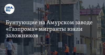 Бунтующие на Амурском заводе «Газпрома» мигранты взяли заложников