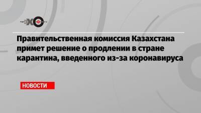 Правительственная комиссия Казахстана примет решение о продлении в стране карантина, введенного из-за коронавируса