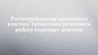 Роспотребнадзор предложил властям Татарстана разрешить работу торговых центров