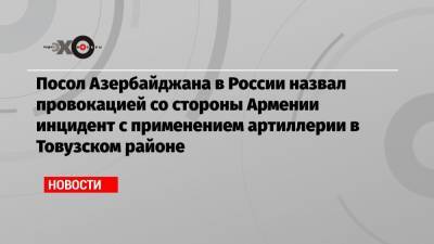Посол Азербайджана в России назвал провокацией со стороны Армении инцидент с применением артиллерии в Товузском районе