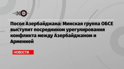 Посол Азербайджана: Минская группа ОБСЕ выступит посредником урегулирования конфликта между Азербайджаном и Арменией