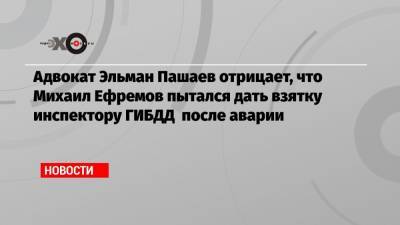 Адвокат Эльман Пашаев отрицает, что Михаил Ефремов пытался дать взятку инспектору ГИБДД после аварии